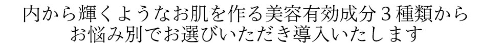 内から輝くようなお肌を作る美容有効成分３種類からお悩み別でお選びいただき導入いたします