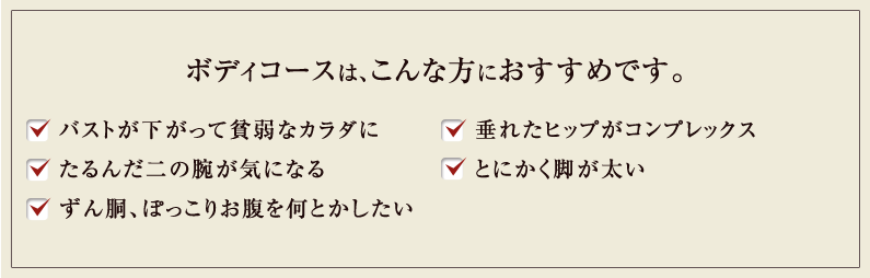 ボディコースは、こんな方におすすめです。 バストが下がって貧弱なカラダに たるんだ二の腕が気になる ずん胴、ぽっこりお腹を何とかしたい 垂れたヒップがコンプレックス とにかく脚が太い