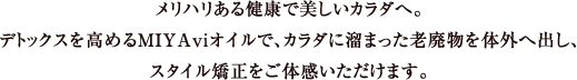 メリハリある健康で美しいカラダへ。デトックスを高めるMIYAviオイルで、カラダに溜まった老廃物を体外へ出し、スタイル矯正をご体感いただけます。