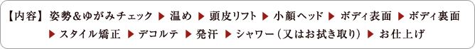 【内容】 姿勢＆ゆがみチェック　 温め　 頭皮リフト 　小顔ヘッド 　ボディ表面 　ボディ裏面 　スタイル矯正 　デコルテ 　発汗 　シャワー（又はお拭き取り） 　お仕上げ