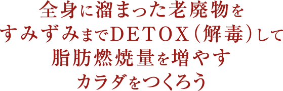 全身に溜まった老廃物をすみずみまでDETOX（解毒）して脂肪燃焼量を増やすカラダをつくろう