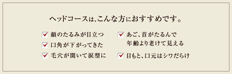 ヘッドコースは、こんな方におすすめです。 顔のたるみが目立つ 口角が下がってきた 毛穴が開いて涙型に あご、首がたるんで年齢より老けて見える 目もと、口元はシワだらけ