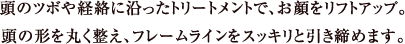 頭のツボや経絡に沿ったトリートメントで、お顔をリフトアップ。