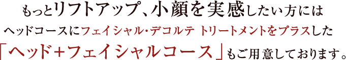 もっとリフトアップ、小顔を実感したい方にはヘッドコースにフェイシャル・デコルテ トリートメントをプラスした「ヘッド+フェイシャルコース」もご用意しております。