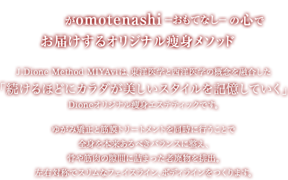 dioneがomotenashi―おもてなし― の心でお届けするオリジナル痩身メソッド j.dione method miyviは、東洋医学と西洋医学の概念を融合した「続けるほどにカラダが美しいスタイルを記憶していく」dioneオリジナル痩身エステティックです。ゆがみ矯正と筋膜トリートメントを同時に行うことで全身を本来あるべきバランスに整え、骨や筋肉の隙間に詰まった老廃物を排出。左右対称でスリムなフェイスライン、ボディラインをつくります。