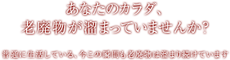 あなたのカラダ、老廃物が溜まっていませんか？ 普通に生活している、今この瞬間も老廃物は溜まり続けています