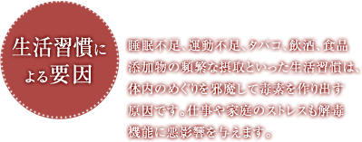 生活習慣による要因 睡眠不足、運動不足、タバコ、飲酒、食品添加物の頻繁な摂取といった生活習慣は、体内のめぐりを邪魔して毒素を作り出す原因です。仕事や家庭のストレスも解毒機能に悪影響を与えます。