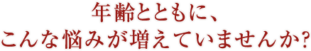 年齢とともに、こんな悩みが増えていませんか？