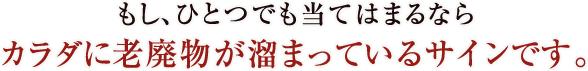 もし、ひとつでも当てはまるならカラダに老廃物が溜まっているサインです。