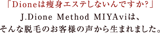 「dioneは痩身エステしないんですか？」j.dione method miyaviは、そんな脱毛のお客様の声から生まれました。