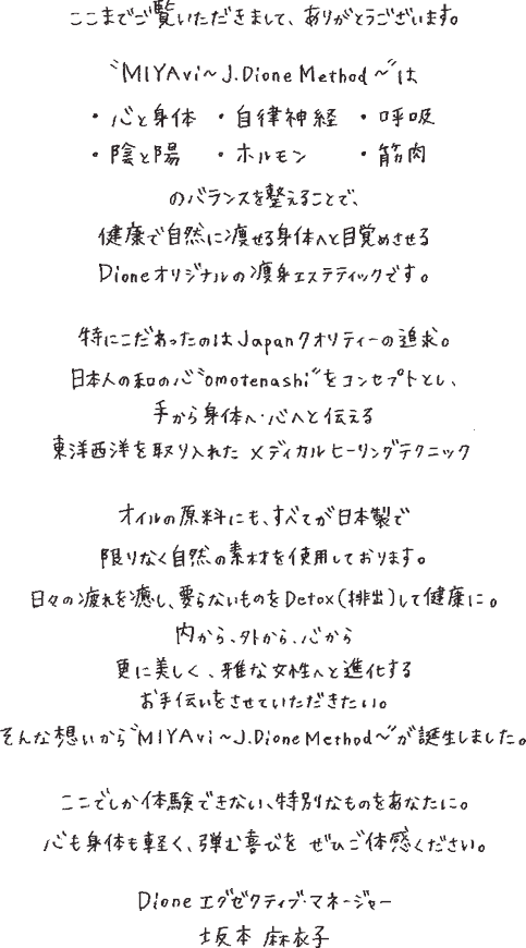 ここまでご覧頂きまして、ありがとうございます。”miyavi~j.dionemethod~”は・心と身体・自律神経・呼吸・陰と陽・ホルモン・筋肉のバランスを整えることで、健康で自然に痩せる身体へと目覚めさせるdioneオリジナルの痩身エステティックです。特にこだわったのは、japanクオリティーの追求。日本人の和の心”omotenashi”をコンセプトとし、手から身体へ・心へ伝える東洋西洋を取り入れたメディカルヒーリングテクニック オイルの原料にも、全てが日本製で限りなく自然の素材を使用しております。日々の疲れを癒やし、要らないものをdetox(排出)して健康に。内から、外から、心から 更に美しく、雅な女性へ進化するお手伝いをさせていただきたい。そんな想いから”miyavi～j.dione method～”が誕生しました。ここでしか体験できない、特別なものをあなたに。心も身体も軽く、弾む喜びをぜひご体感下さい。dioneエグゼクティブマネージャー 坂本麻衣子