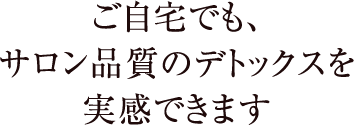 ご自宅でも、サロン品質のデトックスを実感できます