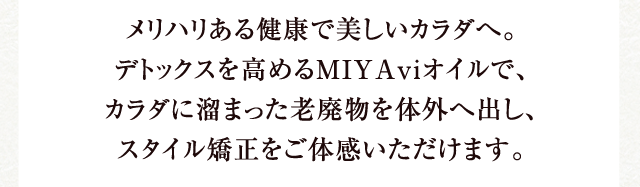 メリハリある健康で美しいカラダへ。デトックスを高めるMIYAviオイルで、カラダに溜まった老廃物を体外へ出し、スタイル矯正をご体感いただけます。