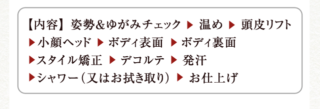 【内容】 姿勢＆ゆがみチェック　 温め　 頭皮リフト 　小顔ヘッド 　ボディ表面 　ボディ裏面 　スタイル矯正 　デコルテ 　発汗 　シャワー（又はお拭き取り） 　お仕上げ