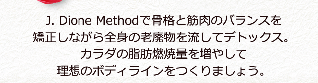 J. Dione Methodで骨格と筋肉のバランスを矯正しながら全身の老廃物を流してデトックス。 カラダの脂肪燃焼量を増やして理想のボディラインをつくりましょう。