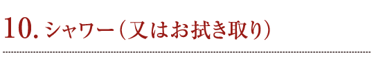 10. シャワー（又はお拭き取り）