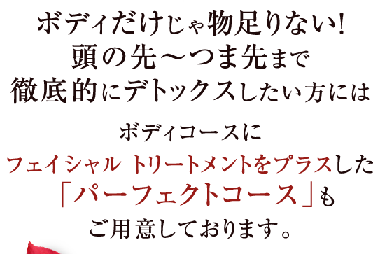 ボディだけじゃ物足りない！頭の先〜つま先まで徹底的にデトックスしたい方にはボディコースにフェイシャル トリートメントをプラスした「パーフェクトコース」もご用意しております。