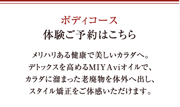 ボディコース体験ご予約はこちら メリハリある健康で美しいカラダへ。デトックスを高めるMIYAviオイルで、カラダに溜まった老廃物を体外へ出し、スタイル矯正をご体感いただけます。