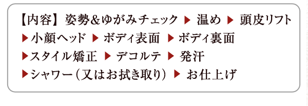 【内容】 姿勢＆ゆがみチェック　 温め　 頭皮リフト　小顔ヘッド 　ボディ表面 　ボディ裏面　スタイル矯正 　デコルテ 　発汗 　シャワー（又はお拭き取り） 　お仕上げ