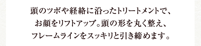 頭のツボや経絡に沿ったトリートメントで、お顔をリフトアップ。頭の形を丸く整え、フレームラインをスッキリと引き締めます。