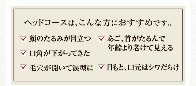 ヘッドコースは、こんな方におすすめです。 顔のたるみが目立つ 口角が下がってきた 毛穴が開いて涙型に あご、首がたるんで年齢より老けて見える 目もと、口元はシワだらけ
