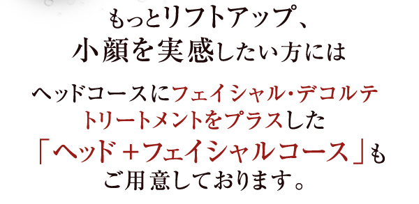 もっとリフトアップ、小顔を実感したい方にはヘッドコースにフェイシャル・デコルテトリートメントをプラスした「ヘッド＋フェイシャルコース」もご用意しております。