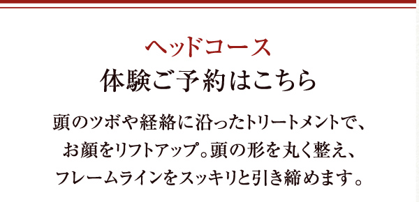 ヘッドコース体験ご予約はこちら 頭のツボや経絡に沿ったトリートメントで、お顔をリフトアップ。頭の形を丸く整え、フレームラインをスッキリと引き締めます。