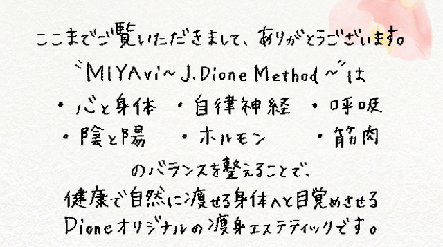 ここまでご覧頂きまして、ありがとうございます。”miyavi~j.dionemethod~”は・心と身体・自律神経・呼吸・陰と陽・ホルモン・筋肉のバランスを整えることで、健康で自然に痩せる身体へと目覚めさせるdioneオリジナルの痩身エステティックです。