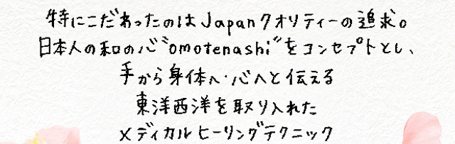 特にこだわったのはJapanクオリティーの追求。日本人の和の心”omotenashi”をコンセプトとし、手から身体へ・心へと伝える東洋西洋を取り入れたメディカルヒーリングテクニック