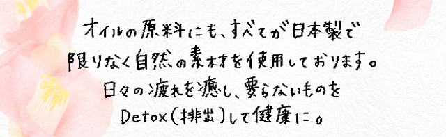 オイルの原料にも、全てが日本製で限りなく自然の素材を使用しております。日々の疲れを癒やし、要らないものをdetox(排出)して健康に。