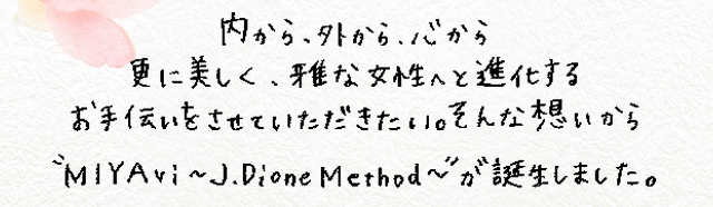 内から、外から、心から 更に美しく、雅な女性へ進化するお手伝いをさせていただきたい。そんな想いから”miyavi～j.dione method～”が誕生しました。