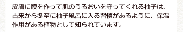 皮膚に膜を作って肌のうるおいを守ってくれる柚子は、古来から冬至に柚子風呂に入る習慣があるように、保温作用がある植物として知られています。