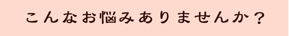 こんなお悩みありませんか？